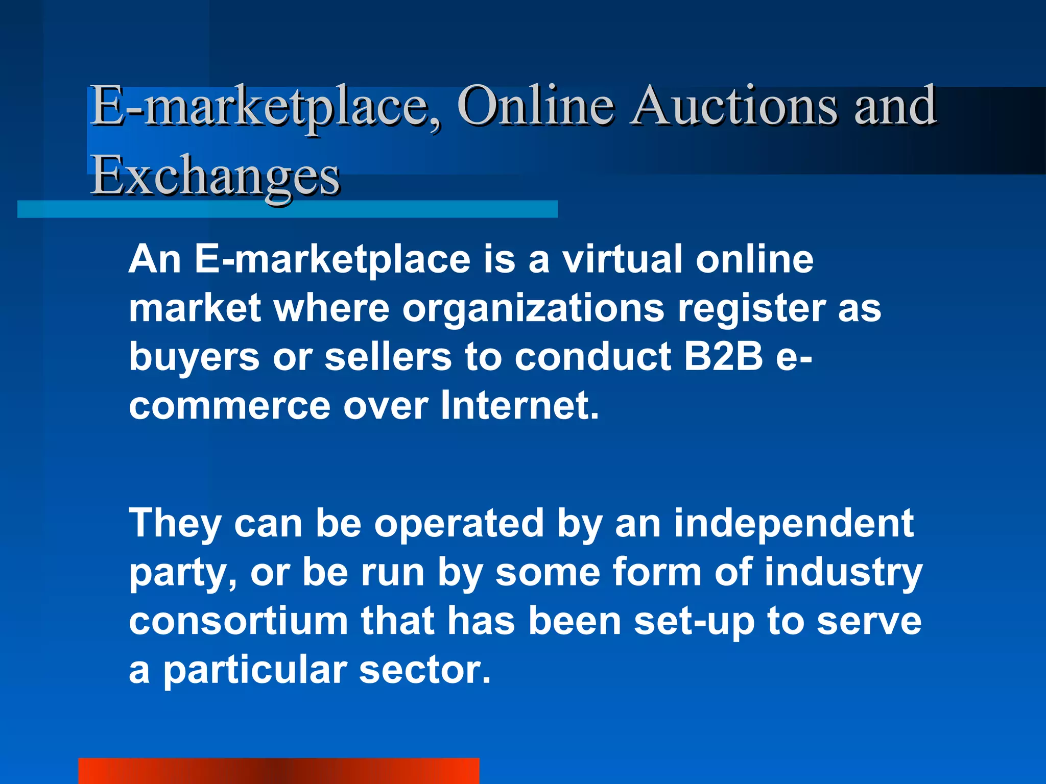 E-marketplace, Online Auctions and
Exchanges
 An E-marketplace is a virtual online
 market where organizations register as
 buyers or sellers to conduct B2B e-
 commerce over Internet.

 They can be operated by an independent
 party, or be run by some form of industry
 consortium that has been set-up to serve
 a particular sector.
 