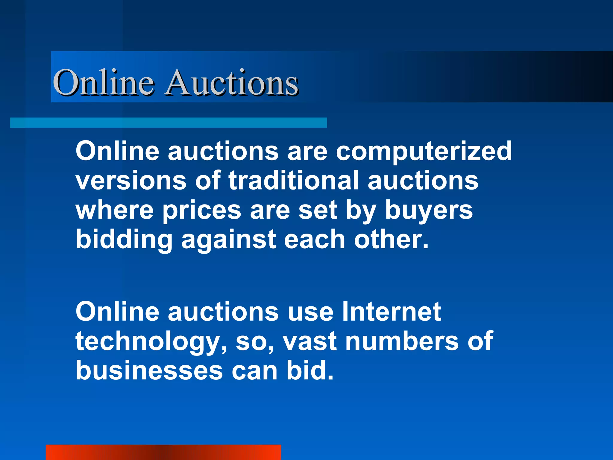 Online Auctions
 Online auctions are computerized
 versions of traditional auctions
 where prices are set by buyers
 bidding against each other.

 Online auctions use Internet
 technology, so, vast numbers of
 businesses can bid.
 