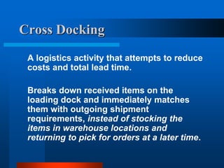 Cross Docking
A logistics activity that attempts to reduce
costs and total lead time.
Breaks down received items on the
loading dock and immediately matches
them with outgoing shipment
requirements, instead of stocking the
items in warehouse locations and
returning to pick for orders at a later time.

 