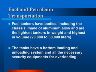 Fuel and Petroleum
Transportation


Fuel tankers have bodies, including the
chassis, made of aluminum alloy and are
the lightest tankers in weight and highest
in volume (20.000 to 38.000 liters).



The tanks have a bottom loading and
unloading system and all the necessary
security equipments for overloading.

 