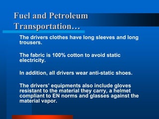 Fuel and Petroleum
Transportation…
The drivers clothes have long sleeves and long
trousers.
The fabric is 100% cotton to avoid static
electricity.
In addition, all drivers wear anti-static shoes.
The drivers’ equipments also include gloves
resistant to the material they carry, a helmet
compliant to EN norms and glasses against the
material vapor.

 