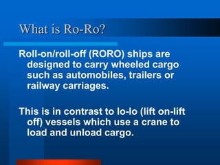 What is Ro-Ro?
Roll-on/roll-off (RORO) ships are
designed to carry wheeled cargo
such as automobiles, trailers or
railway carriages.
This is in contrast to lo-lo (lift on-lift
off) vessels which use a crane to
load and unload cargo.

 