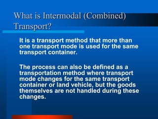 What is Intermodal (Combined)
Transport?
It is a transport method that more than
one transport mode is used for the same
transport container.
The process can also be defined as a
transportation method where transport
mode changes for the same transport
container or land vehicle, but the goods
themselves are not handled during these
changes.

 