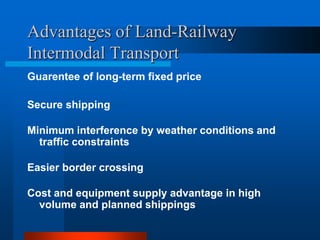 Advantages of Land-Railway
Intermodal Transport
Guarentee of long-term fixed price
Secure shipping

Minimum interference by weather conditions and
traffic constraints
Easier border crossing

Cost and equipment supply advantage in high
volume and planned shippings

 