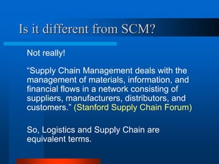 Is it different from SCM?
Not really!
“Supply Chain Management deals with the
management of materials, information, and
financial flows in a network consisting of
suppliers, manufacturers, distributors, and
customers.” (Stanford Supply Chain Forum)

So, Logistics and Supply Chain are
equivalent terms.

 