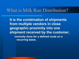 What is Milk Run Distribution?
It is the combination of shipments
from multiple vendors in close
geographic proximity into one
shipment received by the customer,
normally done for a defined route on a
recurring basis.

 