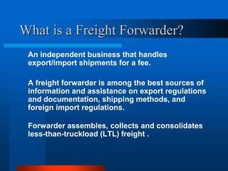 What is a Freight Forwarder?
An independent business that handles
export/import shipments for a fee.
A freight forwarder is among the best sources of
information and assistance on export regulations
and documentation, shipping methods, and
foreign import regulations.
Forwarder assembles, collects and consolidates
less-than-truckload (LTL) freight .

 