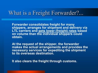 What is a Freight Forwarder?...
Forwarder consolidates freight for many
shippers, arranges for shipment and delivery via
LTL carriers and gets lower (freight) rates based
on volume than the individual shippers could
obtain.
At the request of the shipper, the forwarder
makes the actual arrangements and provides the
necessary services for expediting the shipment
to its overseas destination.
It also clears the freight through customs.

 