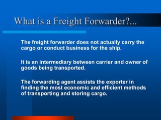 What is a Freight Forwarder?...
The freight forwarder does not actually carry the
cargo or conduct business for the ship.
It is an intermediary between carrier and owner of
goods being transported.
The forwarding agent assists the exporter in
finding the most economic and efficient methods
of transporting and storing cargo.

 
