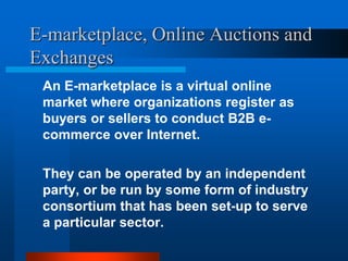 E-marketplace, Online Auctions and
Exchanges
An E-marketplace is a virtual online
market where organizations register as
buyers or sellers to conduct B2B ecommerce over Internet.
They can be operated by an independent
party, or be run by some form of industry
consortium that has been set-up to serve
a particular sector.

 