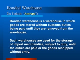 Bonded Warehouse
(In Turkish: “Antrepo”)
Bonded warehouse is a warehouse in which
goods are stored without customs duties
being paid until they are removed from the
warehouse.
Such warehouses are used for the storage
of import merchandise, subject to duty, until
the duties are paid or the goods reshipped
without entry.

 