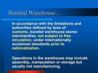 Bonded Warehouse…
In accordance with the limitations and
authorities defined by laws of
customs, bonded warehouse stores
merchandise, not subject to free
circulation, under internationally
acclaimed standards prior to
nationalization.
Operations in the warehouse may include
assembly, manipulation or storage but
usually not manufacturing.

 