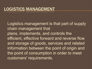 LOGISTICS MANAGEMENT
Logistics management is that part of supply
chain management that
plans, implements, and controls the
efficient, effective forward and reverse flow
and storage of goods, services and related
information between the point of origin and
the point of consumption in order to meet
customers' requirements.