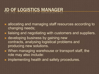 JD OF LOGISTICS MANAGER
allocating and managing staff resources according to
changing needs;
liaising and negotiating with customers and suppliers.
developing business by gaining new
contracts, analysing logistical problems and
producing new solutions.
When managing warehouse or transport staff, the
role may also include:
implementing health and safety procedures.