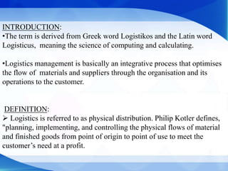 INTRODUCTION:
•The term is derived from Greek word Logistikos and the Latin word
Logisticus, meaning the science of computing and calculating.
•Logistics management is basically an integrative process that optimises
the flow of materials and suppliers through the organisation and its
operations to the customer.
DEFINITION:
 Logistics is referred to as physical distribution. Philip Kotler defines,
"planning, implementing, and controlling the physical flows of material
and finished goods from point of origin to point of use to meet the
customer’s need at a profit.
 