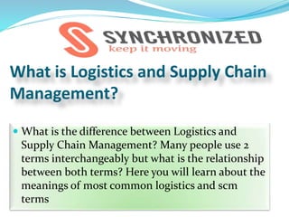 What is Logistics and Supply Chain
Management?
 What is the difference between Logistics and
Supply Chain Management? Many people use 2
terms interchangeably but what is the relationship
between both terms? Here you will learn about the
meanings of most common logistics and scm
terms
 