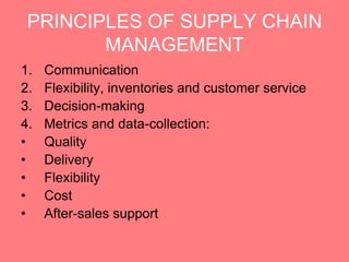 PRINCIPLES OF SUPPLY CHAIN
        MANAGEMENT
1.   Communication
2.   Flexibility, inventories and customer service
3.   Decision-making
4.   Metrics and data-collection:
•    Quality
•    Delivery
•    Flexibility
•    Cost
•    After-sales support
 