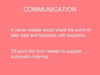 COMMUNICATION


A clever retailer would share the point-of-
sale data and forecasts with suppliers


Till point link from retailer to supplier …
automatic ordering …
 