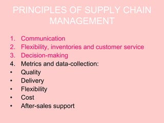 PRINCIPLES OF SUPPLY CHAIN
        MANAGEMENT
1.   Communication
2.   Flexibility, inventories and customer service
3.   Decision-making
4.   Metrics and data-collection:
•    Quality
•    Delivery
•    Flexibility
•    Cost
•    After-sales support
 