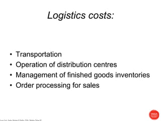 Logistics costs:


                 •          Transportation
                 •          Operation of distribution centres
                 •          Management of finished goods inventories
                 •          Order processing for sales



Source: Kerin, Hartley, Berkowitz & Rudelius, 2006: Marketing, McGraw Hill
 