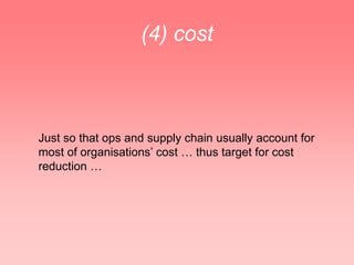(4) cost



Just so that ops and supply chain usually account for
most of organisations’ cost … thus target for cost
reduction …
 
