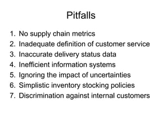 Pitfalls
1.   No supply chain metrics
2.   Inadequate definition of customer service
3.   Inaccurate delivery status data
4.   Inefficient information systems
5.   Ignoring the impact of uncertainties
6.   Simplistic inventory stocking policies
7.   Discrimination against internal customers
 