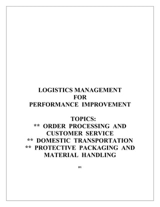 LOGISTICS MANAGEMENT
FOR
PERFORMANCE IMPROVEMENT
TOPICS:
** ORDER PROCESSING AND
CUSTOMER SERVICE
** DOMESTIC TRANSPORTATION
** PROTECTIVE PACKAGING AND
MATERIAL HANDLING
BY
 