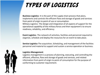 TYPES OF LOGISTICS 
Business Logistics- It is the part of the supply chain process that plans, 
implements and controls the efficient flow and storage of goods and services 
from point of origin to point of use or consumption. 
Military Logistics- The design and integration of all aspects of support for the 
operational capability of the military forces and their equipment's to ensure 
readiness, reliability, and efficiency 
Event Logistics- The network of activities, facilities and personnel required to 
organize, schedule and deploy the resources for an event to take place. 
Service Logistics-The acquisition, Scheduling, and management of the facilities 
personnel and material to support and sustain a service operation or business. 
Logistics Management 
Logistics management is a process of planning, executing, and controlling the 
efficient, effective, flow and storage of goods and services, and related 
information from point of origin to point of consumption for the purpose of 
conforming to customer requirement. 
 