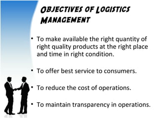Objectives of Logistics 
Management 
• To make available the right quantity of 
right quality products at the right place 
and time in right condition. 
• To offer best service to consumers. 
• To reduce the cost of operations. 
• To maintain transparency in operations. 
 