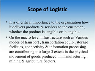Scope of Logistic 
• It is of critical importance to the organization how 
it delivers products & services to the customer , 
whether the product is tangible or intangible. 
• On the macro level infrastructure such as Various 
modes of transport , transportation equip., storage 
facilities, connectivity & information processing 
are contributing to a large 3 extent in the physical 
movement of goods produced in manufacturing , 
mining & agriculture Sectors. 
 