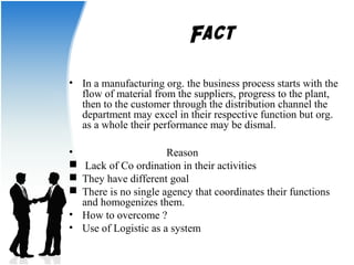 Fact 
• In a manufacturing org. the business process starts with the 
flow of material from the suppliers, progress to the plant, 
then to the customer through the distribution channel the 
department may excel in their respective function but org. 
as a whole their performance may be dismal. 
• Reason 
 Lack of Co ordination in their activities 
 They have different goal 
 There is no single agency that coordinates their functions 
and homogenizes them. 
• How to overcome ? 
• Use of Logistic as a system 
 