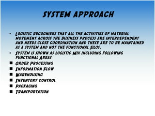 system approach 
• Logistic recognizes that all the activities of material 
movement across the business process are interdependent 
and needs close coordination and these are to be maintained 
as a system and not the functional Silos. 
• System is shown as logistic Mix including following 
functional Areas 
 Order Processing 
 Information Flow 
 Warehousing 
 Inventory control 
 Packaging 
 Transportation 
