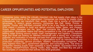 CAREER OPPURTUNITIES AND POTENTIAL EMPLOYERS
• Companies today realize the critically important role that supply chain plays in the
financial performance of the organization. Companies are looking for supply chain
professionals that can transform their supply chain into a source of competitive
advantage. In today's global economy, companies like Dell, Nokia, Proctor &
Gamble, Toyota, and Wal-Mart consider SCM to be a key factor in their success.
SCM makes it possible to build and deliver products better, faster, and cheaper.
Supply chain managers are the "glue" that connects the different parts of the
organization. Businesses realize that being competitive in the 21st century requires
leading edge thinking around supply chain management and logistics. Companies
large and small are looking for talented individuals with a strong mix of education,
potential, and motivation to manage and lead their global supply chains. You will find
SCM career opportunities in a variety of organizations such as manufacturing and
production companies, service providers, retailers, transportation companies, third
party logistics firms (3PL), government agencies, and consulting firms. The array of
companies needing supply chain expertise is nearly endless. Successful firms such
as Disney, Hewlett-Packard, Boeing, FedEx, Nike, Nestle, and Best Buy are just a
few examples of companies that actively hire SCM graduates.
 