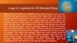 Logic in Logistics for 30 Minutes Pizza
• Ideally, the time taken for registering the order should be one minute.
After that the pizza goes to the guy in the "make line". He takes two
minutes, and then oven time is five minutes. When the pizza comes out
of the oven it is inspected. One minute goes into quality check and
packing. Another minute goes in checking the route and confirming the
order one last time. The moment he is leaving, the delivery boy shouts
the out-of-the-door time, which is normally between 10 and 12 minutes.
Then everybody yells out "drive safe". When he returns he punches the
time in. At the end of the day the average delivery time for all his orders
is checked. This helps the manager figure out which orders were not
delivered in time. The next day, the store manager calls each one of
those whose orders got delayed and apologizes. The essence is
process sequencing, just-in-time inventory availability, and time
management for the success in this service operation logistics.
 