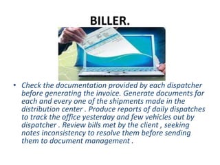 BILLER.
• Check the documentation provided by each dispatcher
before generating the invoice. Generate documents for
each and every one of the shipments made in the
distribution center . Produce reports of daily dispatches
to track the office yesterday and few vehicles out by
dispatcher . Review bills met by the client , seeking
notes inconsistency to resolve them before sending
them to document management .
 