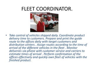 FLEET COORDINATOR.
• Take control of vehicles shipped daily. Coordinate product
delivery time to customers. Prepare and print the guide
route to the offices daily with target customers and
distribution centers . Assign routes according to the time of
arrival of the different vehicles in the fleet . Monitor
deliveries via phone with customer service and carriers to
estimate times of arrival . Perform confirmation of the
offices effectively and quickly own fleet of vehicles with the
finished product.
 