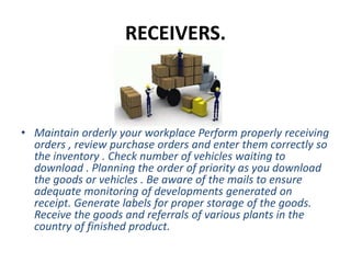 RECEIVERS.
• Maintain orderly your workplace Perform properly receiving
orders , review purchase orders and enter them correctly so
the inventory . Check number of vehicles waiting to
download . Planning the order of priority as you download
the goods or vehicles . Be aware of the mails to ensure
adequate monitoring of developments generated on
receipt. Generate labels for proper storage of the goods.
Receive the goods and referrals of various plants in the
country of finished product.
 