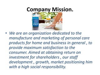 Company Mission.
• We are an organization dedicated to the
manufacture and marketing of personal care
products for home and business in general , to
provide maximum satisfaction to the
consumer. Aimed at obtaining return on
investment for shareholders , our staff
development , growth, market positioning him
with a high social responsibility.
 