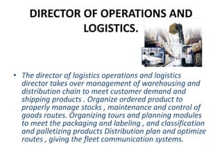 DIRECTOR OF OPERATIONS AND
LOGISTICS.
• The director of logistics operations and logistics
director takes over management of warehousing and
distribution chain to meet customer demand and
shipping products . Organize ordered product to
properly manage stocks , maintenance and control of
goods routes. Organizing tours and planning modules
to meet the packaging and labeling , and classification
and palletizing products Distribution plan and optimize
routes , giving the fleet communication systems.
 