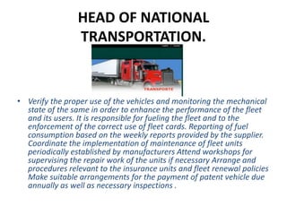 HEAD OF NATIONAL
TRANSPORTATION.
• Verify the proper use of the vehicles and monitoring the mechanical
state of the same in order to enhance the performance of the fleet
and its users. It is responsible for fueling the fleet and to the
enforcement of the correct use of fleet cards. Reporting of fuel
consumption based on the weekly reports provided by the supplier.
Coordinate the implementation of maintenance of fleet units
periodically established by manufacturers Attend workshops for
supervising the repair work of the units if necessary Arrange and
procedures relevant to the insurance units and fleet renewal policies
Make suitable arrangements for the payment of patent vehicle due
annually as well as necessary inspections .
 