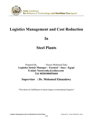 Logistics Management and Cost Reduction in Steel Plants Prepared by: Nasser Mohamed Zaky
65/1
Logistics Management and Cost Reduction
In
Steel Plants
Prepared By : Nasser Mohamed Zaky
Logistics Senoir Manager – Ezzsteel – Suez - Egypt
E-mial: Nasserzaky@yahoo.com
Tel: 00201006054604
Supervisor : Dr. Mohamed Elmaadawy
“This thesis for fulfillment of master degree in international logistics”
 