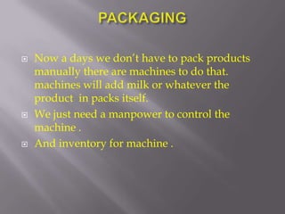    Now a days we don’t have to pack products
    manually there are machines to do that.
    machines will add milk or whatever the
    product in packs itself.
   We just need a manpower to control the
    machine .
   And inventory for machine .
 