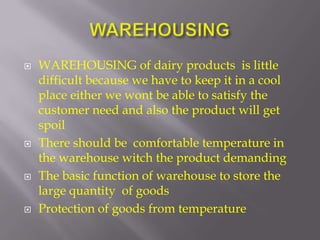    WAREHOUSING of dairy products is little
    difficult because we have to keep it in a cool
    place either we wont be able to satisfy the
    customer need and also the product will get
    spoil
   There should be comfortable temperature in
    the warehouse witch the product demanding
   The basic function of warehouse to store the
    large quantity of goods
   Protection of goods from temperature
 