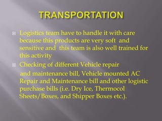    Logistics team have to handle it with care
    because this products are very soft and
    sensitive and this team is also well trained for
    this activity
   Checking of different Vehicle repair
    and maintenance bill, Vehicle mounted AC
    Repair and Maintenance bill and other logistic
    purchase bills (i.e. Dry Ice, Thermocol
    Sheets/Boxes, and Shipper Boxes etc.).
 