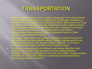    While a global supply chain enables companies to leverage lower
    cost manufacturing, there are significant challenges imposed on
    transportation managers in ensuring products delivered over long
    distances arrive on time and are distributed to the right locations.
    Transportation costs are typically 5-6% of a company’s revenue
    and a major contributor to overall product costs. Better
    transportation management helps companies improve their
    overall supply chain efficiency.
   The longer lead times with global suppliers, volatile fuel prices
    and risks such as unavoidable delays, make estimating the cost
    and time associated with transportation difficult. As a result,
    companies incur high expedite and inventory costs.
   To reduce transportation overheads and ensure that the right
    product reaches the right location on time, transportation
    managers require a centralized view into all of their transportation
    activities as well as the ability to understand transportation’s
    impact on product inventory.
 