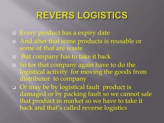    Every product has a expiry date
   And after that some products is reusable or
    some of that are waste
    But company has to take it back
   So for that company again have to do the
    logistical activity for moving the goods from
    distributor to company
   Or may be by logistical fault product is
    damaged or by packing fault so we cannot sale
    that product in market so we have to take it
    back and that’s called reverse logistics
 