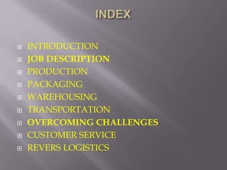    INTRODUCTION
   JOB DESCRIPTION
   PRODUCTION
   PACKAGING
   WAREHOUSING
   TRANSPORTATION
   OVERCOMING CHALLENGES
   CUSTOMER SERVICE
   REVERS LOGISTICS
 