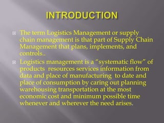    The term Logistics Management or supply
    chain management is that part of Supply Chain
    Management that plans, implements, and
    controls..
   Logistics management is a “systematic flow” of
    products resources services information from
    data and place of manufacturing to date and
    place of consumption by caring out planning
    warehousing transportation at the most
    economic cost and minimum possible time
    whenever and wherever the need arises.
 