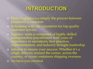   Dairy Logistics is a simply the process between
    producers 2 customer
   In keeping with our reputation for top quality
    customer service
   logistics team is composed of highly skilled
    transportation practitioners with years of
    experience in operations, best practices
    implementation, and industry thought leadership
   solution to ensure your success. Whether it’s a
    single delivery around the corner, across the
    country, or ocean containers shipping overseas
   we have you covered.
 