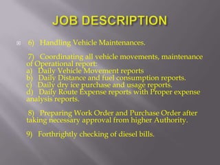    6) Handling Vehicle Maintenances.
     7) Coordinating all vehicle movements, maintenance
    of Operational report:
    a) Daily Vehicle Movement reports
    b) Daily Distance and fuel consumption reports.
    c) Daily dry ice purchase and usage reports.
    d) Daily Route Expense reports with Proper expense
    analysis reports.
     8) Preparing Work Order and Purchase Order after
    taking necessary approval from higher Authority.
    9) Forthrightly checking of diesel bills.
 